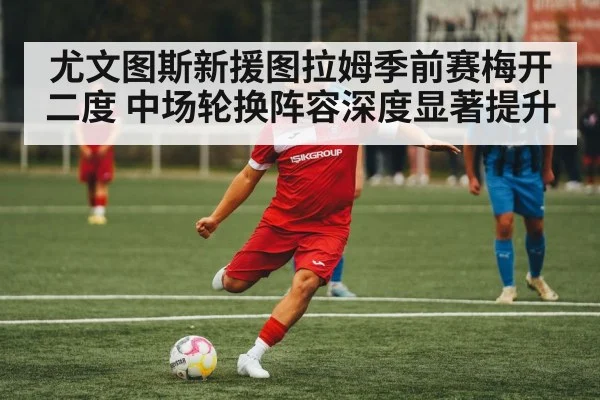 尤文图斯新援图拉姆季前赛梅开二度 中场轮换阵容深度显著提升