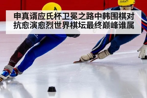 申真谞应氏杯卫冕之路中韩围棋对抗愈演愈烈世界棋坛最终巅峰谁属